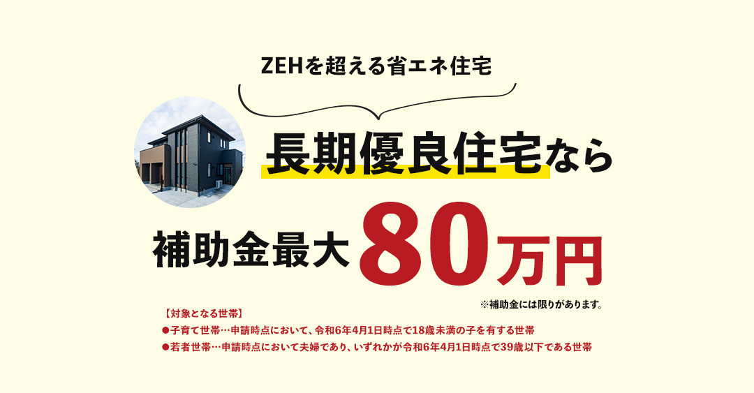 ZEHを超える省エネ住宅長期優良住宅なら補助金最大80万円【対象となる世帯】●子育て世帯…申請時点において、令和6年4月1日時点で18歳未満の子を有する世帯●若者世帯…申請時点において夫婦であり、いずれかが令和6年4月1日時点で39歳以下である世帯