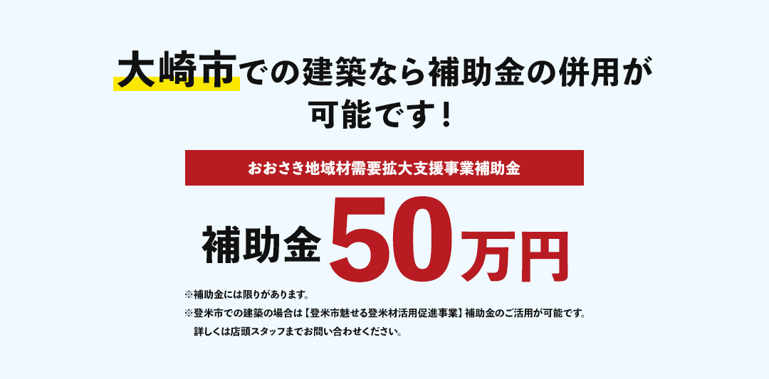 大崎市での建築なら補助金の併用が可能です！ おおさき地域材需要拡大支援事業補助金 補助金50万円 ※補助金には限りがあります。※登米市での建築の場合は【登米市魅せる登米材活用促進事業】補助金のご活用が可能です。詳しくは店頭スタッフまでお問い合わせください。