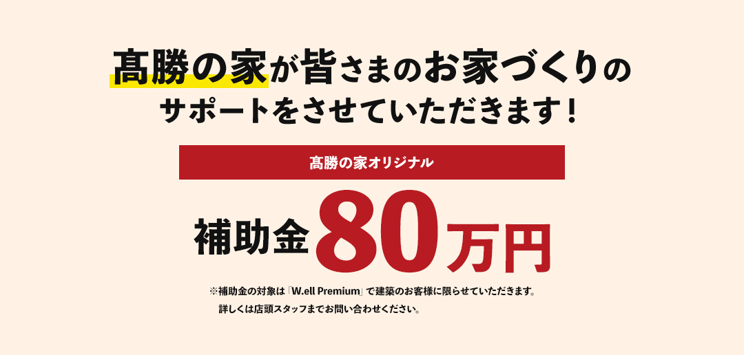 髙勝の家が皆さまのお家づくりのサポートをさせていただきます！髙勝の家オリジナル補助金80万円※補助金の対象は「W.ell Premium」で建築のお客様に限らせていただきます。詳しくは店頭スタッフまでお問い合わせください。