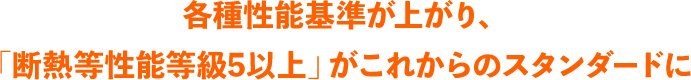各種性能基準が上がり、｢断熱等性能等級5以上」がこれからのスタンダードに